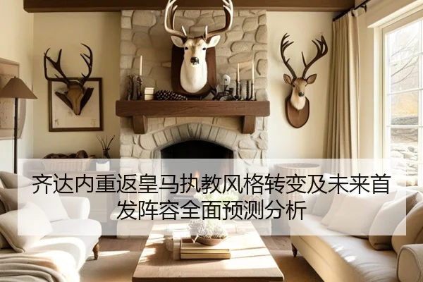 齐达内重返皇马执教风格转变及未来首发阵容全面预测分析